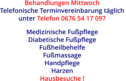 Behandlungen Mittwoch Telefonische Terminvereinbarung täglich  unter Telefon 0676 54 17 097  Medizinische Fußpflege  Diabetische Fußpflege  Fußheilbehelfe  Fußmassage Handpflege  Harzen Hausbesuche !